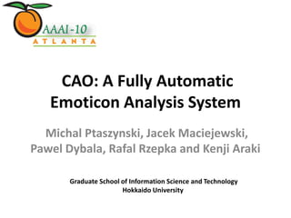 CAO: A Fully Automatic
   Emoticon Analysis System
  Michal Ptaszynski, Jacek Maciejewski,
Pawel Dybala, Rafal Rzepka and Kenji Araki

       Graduate School of Information Science and Technology
                       Hokkaido University
 