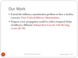Our Work
Thursday, July 26, 2012AAAI 2012,Toronto, Ontario.10
 Extend the influence maximization problem to have a deadline
constraint:Time-Critical Influence Maximization
 Propose a new propagation model to reflect temporal delays
of influence diffusion: Independent Cascade with Meeting
events (IC-M)
 