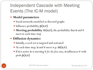 Independent Cascade with Meeting
Events (The IC-M model)
Thursday, July 26, 2012AAAI 2012,Toronto, Ontario.11
 Model parameters
 Social networks modeled as directed graphs
 Influence probability p(u,v)
 Meeting probability m(u,v), the probability that u and v
meet in each time step
 Diffusion dynamics
 Initially, a seed set is targeted and activated
 At each time step, u and v meet w.p. m(u,v).
 If u is active & is meeting v for the first time, u influences v with
prob p(u,v)
 