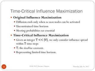 Time-Critical Influence Maximization
Thursday, July 26, 2012AAAI 2012,Toronto, Ontario.12
 Original Influence Maximization
 Diffusion ends only when no more nodes can be activated
 Unconstrained time horizon
 Meeting probabilities not essential
 Time-Critical Influence Maximization
 Given an integer T << |V|, we only consider influence spread
within T time steps
 T: the deadline constraint.
 Representing limited time horizon.
 