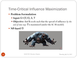 Time-Critical Influence Maximization
Thursday, July 26, 2012AAAI 2012,Toronto, Ontario.13
 Problem Formulation
 Input: G=(V, E), k, T
 Objective: find k seeds such that the spread of influence by the
end of time step T is maximized (under the IC-M model)
 NP-hard 
 