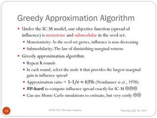 Greedy Approximation Algorithm
Thursday, July 26, 2012AAAI 2012,Toronto, Ontario.14
 Under the IC-M model, our objective function (spread of
influence) is monotone and submodular in the seed set.
 Monotonicity:As the seed set grows, influence is non-decreasing
 Submodularity:The law of diminishing marginal returns
 Greedy approximation algorithm
 Repeat k rounds
 In each round, select the node v that provides the largest marginal
gain in influence spread
 Approximation ratio = 1-1/e ≈ 63% (Nemhauser et al., 1978)
 #P-hard to compute influence spread exactly for IC-M 
 Can use Monte Carlo simulations to estimate, but very costly 
 