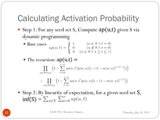 Calculating Activation Probability
Thursday, July 26, 2012AAAI 2012,Toronto, Ontario.17
 Step 1: For any seed set S, Compute ap(u,t) given S via
dynamic programming
 Base cases
 The recursion: ap(u,t) =
 Step 2: By linearity of expectation, for a given seed set S,
inf(S) =
 