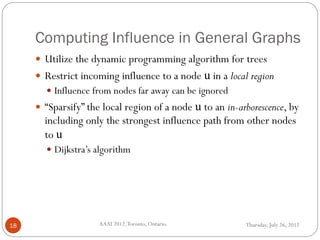 Computing Influence in General Graphs
Thursday, July 26, 2012AAAI 2012,Toronto, Ontario.18
 Utilize the dynamic programming algorithm for trees
 Restrict incoming influence to a node u in a local region
 Influence from nodes far away can be ignored
 “Sparsify” the local region of a node u to an in-arborescence, by
including only the strongest influence path from other nodes
to u
 Dijkstra’s algorithm
 