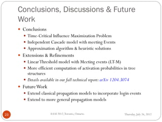 Conclusions, Discussions & Future
Work
Thursday, July 26, 2012AAAI 2012,Toronto, Ontario.23
 Conclusions
 Time-Critical Influence Maximization Problem
 Independent Cascade model with meeting Events
 Approximation algorithm & heuristic solutions
 Extensions & Refinements
 LinearThreshold model with Meeting events (LT-M)
 More efficient computation of activation probabilities in tree
structures
 Details available in our full technical report:arXiv 1204.3074
 FutureWork
 Extend classical propagation models to incorporate login events
 Extend to more general propagation models
 