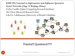 Thursday, July 26, 2012AAAI 2012,Toronto, Ontario.24
Thanks!!! Questions???
KDD 2012 tutorial on Information and Influence Spread in
Social Networks (Aug 12,Beijing,China)
Carlos Castillo (Qatar Computing Research Institute)
Wei Chen (Microsoft ResearchAsia)
LaksV.S. Lakshmanan (University of British Columbia)
0.8
0.7
0.1
0.1
0.3
0.4
0.2
0.2
0.9
0.1
0.6
0.5
0.1
0.1
1
0
0.20.7
 