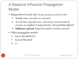 A Classical Influence Propagation
Model
Thursday, July 26, 2012AAAI 2012,Toronto, Ontario.5
 Independent Cascade (IC) (Kempe, Kleinberg, andTardos 2003)
 Initially some seed nodes are activated
 At each time step (discrete), each newly-activated node u
activates its neighbor v independently with probability p(u,v)
 Influence spread: Expected number of nodes activated
 Other propagation models
 LinearThreshold (LT)
 GeneralThreshold
 etc
 