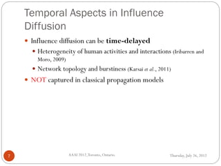 Temporal Aspects in Influence
Diffusion
Thursday, July 26, 2012AAAI 2012,Toronto, Ontario.7
 Influence diffusion can be time-delayed
 Heterogeneity of human activities and interactions (Iribarren and
Moro, 2009)
 Network topology and burstiness (Karsai et al., 2011)
 NOT captured in classical propagation models
 