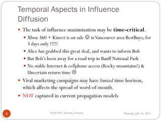 Temporal Aspects in Influence
Diffusion
Thursday, July 26, 2012AAAI 2012,Toronto, Ontario.8
 The task of influence maximization may be time-critical.
 Xbox 360 + Kinect is on sale  inVancouver area BestBuys, for
3 days only !!!!!
 Alice has grabbed this great deal, and wants to inform Bob
 But Bob’s been away for a road trip in Banff National Park
 No stable Internet & cellphone access (Rocky mountains!) &
Uncertain return time 
 Viral marketing campaigns may have limited time horizon,
which affects the spread of word-of-mouth.
 NOT captured in current propagation models
 