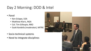Day 2 Morning: DOD & Intel
• Panel
• Ken Grippo, USA
• Matthew Klaric, NGA
• Col. Tim Gillespie, NRO
• Scott Kordella (moderator), MITRE
• Socio-technical systems
• Need to integrate disciplines
 