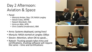 Day 2 Afternoon:
Aviation & Space
• Panel
• Manjula Amber, Dep. CIP, NASA Langley
• Steven Estes, MITRE
• Natesh Manikoth, FAA
• Anna an Able, AFRL
• Chris Codella (moderator), IBM
• Anna: Systems deployed, saving lives!
• Manjula: NASA started at Langley 100ya
• Steven: Attention, when OK to speak…
• Natesh: Trusting people takes time and
certifications, trusting software will require
the same – time and certifications
 