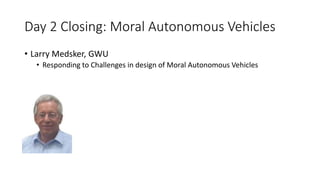 Day 2 Closing: Moral Autonomous Vehicles
• Larry Medsker, GWU
• Responding to Challenges in design of Moral Autonomous Vehicles
 