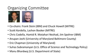 Organizing Committee
• Co-chairs: Frank Stein (IBM) and Chuck Howell (MITRE)
• Scott Kordella, Lashon Booker (MITRE)
• Chris Codella, Hamid R. Motahari Nezhad, Jim Spohrer (IBM)
• Anupan Joshi (University of Maryland Baltimore County)
• Eric Chapman (University of Maryland)
• Suhas Subramanyan (U.S. Office of Science and Technology Policy)
• Manu Bhardwaj (U.S. Department of State)
 