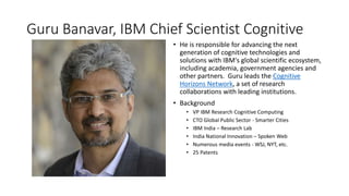 Guru Banavar, IBM Chief Scientist Cognitive
• He is responsible for advancing the next
generation of cognitive technologies and
solutions with IBM's global scientific ecosystem,
including academia, government agencies and
other partners. Guru leads the Cognitive
Horizons Network, a set of research
collaborations with leading institutions.
• Background
• VP IBM Research Cognitive Computing
• CTO Global Public Sector - Smarter Cities
• IBM India – Research Lab
• India National Innovation – Spoken Web
• Numerous media events - WSJ, NYT, etc.
• 25 Patents
 