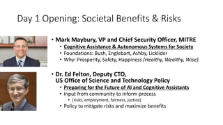 Day 1 Opening: Societal Benefits & Risks
• Mark Maybury, VP and Chief Security Officer, MITRE
• Cognitive Assistance & Autonomous Systems for Society
• Foundations: Bush, Englebart, Ashby, Licklider
• Why: Prosperity, Safety, Happiness (Healthy, Wealthy, Wise)
• Dr. Ed Felton, Deputy CTO,
US Office of Science and Technology Policy
• Preparing for the Future of AI and Cognitive Assistants
• Input from community to inform process
• (risks, employment, fairness, justice)
• Policy to mitigate risks and maximize benefits
 