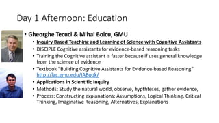Day 1 Afternoon: Education
• Gheorghe Tecuci & Mihai Boicu, GMU
• Inquiry Based Teaching and Learning of Science with Cognitive Assistants
• DISCIPLE Cognitive assistants for evidence-based reasoning tasks
• Training the Cognitive assistant is faster because if uses general knowledge
from the science of evidence
• Textbook “Building Cognitive Assistants for Evidence-based Reasoning”
http://lac.gmu.edu/IABook/
• Applications in Scientific Inquiry
• Methods: Study the natural world, observe, hypthteses, gather evidence,
• Process: Constructing explanations: Assumptions, Logical Thinking, Critical
Thinking, Imaginative Reasoning, Alternatives, Explanations
 