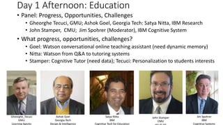 Day 1 Afternoon: Education
• Panel: Progress, Opportunities, Challenges
• Gheorghe Tecuci, GMU; Ashok Goel, Georgia Tech: Satya Nitta, IBM Research
• John Stamper, CMU; Jim Spohrer (Moderator), IBM Cognitive System
• What progress, opportunities, challenges?
• Goel: Watson conversational online teaching assistant (need dynamic memory)
• Nitta: Watson from Q&A to tutoring systems
• Stamper: Cognitive Tutor (need data); Tecuci: Personalization to students interests
 