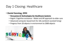 Day 1 Closing: Healthcare
• Daniel Sonntag, DFKI
• Persuasive AI Technologies for Healthcare Systems
• Kognit: Cognitive assistance - Robot and AR approach to elder care
• Advanced computer-based tech for AAL (ambient assisted living)
• Progress from 20 objects in environment to 2000 objects
 