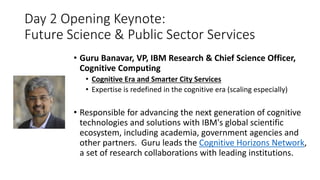 Day 2 Opening Keynote:
Future Science & Public Sector Services
• Guru Banavar, VP, IBM Research & Chief Science Officer,
Cognitive Computing
• Cognitive Era and Smarter City Services
• Expertise is redefined in the cognitive era (scaling especially)
• Responsible for advancing the next generation of cognitive
technologies and solutions with IBM's global scientific
ecosystem, including academia, government agencies and
other partners. Guru leads the Cognitive Horizons Network,
a set of research collaborations with leading institutions.
 
