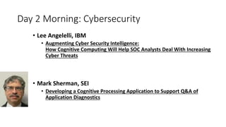 Day 2 Morning: Cybersecurity
• Lee Angelelli, IBM
• Augmenting Cyber Security Intelligence:
How Cognitive Computing Will Help SOC Analysts Deal With Increasing
Cyber Threats
• Mark Sherman, SEI
• Developing a Cognitive Processing Application to Support Q&A of
Application Diagnostics
 
