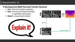 Requirements #2
Multispectral (RGB-Thermal) Transfer Network
 Aim: Thermal to depth prediction
 Data: Thermal and aligned left RGB
(+ right RGB, stereo pair)
 Model: unsupervised method
RGBThermal
Alignment
O
U.S.L
Thermal-to-depth
 