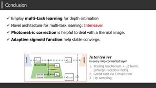 Conclusion
𝑰𝒏𝒕𝒆𝒓𝒍𝒆𝒂𝒗𝒆𝒓
in every skip-connected layer.
1. Pooling mechanism + L2 Norm.
(enlarge receptive field)
2. Gated Unit via Convolution
3. Up-sampling
 Employ multi-task learning for depth estimation
 Novel architecture for multi-task learning: Interleaver
 Photometric correction is helpful to deal with a thermal image.
 Adaptive sigmoid function help stable converge.
 