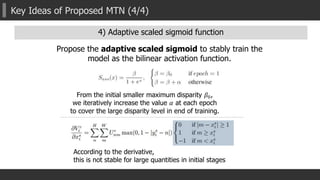 Key Ideas of Proposed MTN (4/4)
Propose the adaptive scaled sigmoid to stably train the
model as the bilinear activation function.
From the initial smaller maximum disparity 𝛽0,
we iteratively increase the value 𝛼 at each epoch
to cover the large disparity level in end of training.
According to the derivative,
this is not stable for large quantities in initial stages
4) Adaptive scaled sigmoid function
 
