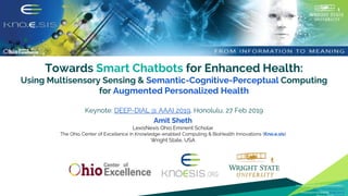 Towards Smart Chatbots for Enhanced Health:
Using Multisensory Sensing & Semantic-Cognitive-Perceptual Computing
for Augmented Personalized Health
Keynote: DEEP-DIAL @ AAAI 2019, Honolulu, 27 Feb 2019
Amit Sheth
LexisNexis Ohio Eminent Scholar
The Ohio Center of Excellence in Knowledge-enabled Computing & BioHealth Innovations (Kno.e.sis)
Wright State, USA
1
Icon source used in the entire presentation -
https://thenounproject.com
Presentation template by SlidesCarnival
 