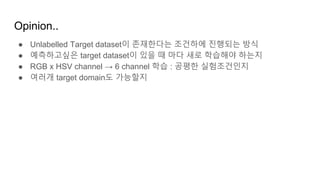 Opinion..
● Unlabelled Target dataset이 존재한다는 조건하에 진행되는 방식
● 예측하고싶은 target dataset이 있을 때 마다 새로 학습해야 하는지
● RGB x HSV channel → 6 channel 학습 : 공평한 실험조건인지
● 여러개 target domain도 가능할지
 