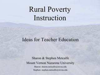 Rural Poverty
    Instruction

Ideas for Teacher Education


     Sharon & Stephen Metcalfe
  Mount Vernon Nazarene University
       Sharon: sharon.metcalfe@mvnu.edu
      Stephen: stephen.metcalfe@mvnu.edu
 