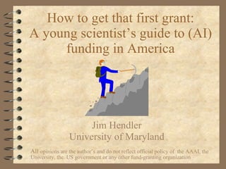 How to get that first grant: A young scientist’s guide to (AI) funding in America Jim Hendler University of Maryland All  opinions are the author’s and do not reflect official policy of  the AAAI, the University, the  US government or any other fund-granting organization 