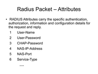 Radius Packet – Attributes
●

RADIUS Attributes carry the specific authentication,
authorization, information and configuration details for
the request and reply.
1

User-Name

2

User-Password

3

CHAP-Password

4

NAS-IP-Address

5

NAS-Port

6

Service-Type
….

 