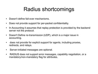 Radius shortcomings
●

Doesn't define fail-over mechanisms.

●

Does not provide support for per-packet confidentiality.

●

●

●

●

●

In Accounting it assumes that replay protection is provided by the backend
server not the protocol.
Doesn't Define re-transmission (UDP), which is a major issue in
accounting.
does not provide for explicit support for agents, including proxies,
redirects, and relays.
Server-initiated messages are optional.
RADIUS does not support error messages, capability negotiation, or a
mandatory/non-mandatory flag for attributes.

 
