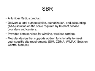 SBR
●
●

●
●

A Juniper Radius product.
Delivers a total authentication, authorization, and accounting
(AAA) solution on the scale required by Internet service
providers and carriers.
Provides data services for wireline, wireless carriers.
Modular design that supports add-on functionality to meet
your specific site requirements (SIM, CDMA, WiMAX, Session
Control Module).

 