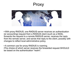 Proxy

With proxy RADIUS, one RADIUS server receives an authentication
(or accounting) request from a RADIUS client (such as a NAS),
forwards the request to a remote RADIUS server, receives the reply
from the remote server, and sends that reply to the client, possibly with
changes to reflect local administrative policy.


A common use for proxy RADIUS is roaming.
The choice of which server receives the forwarded request SHOULD
be based on the authentication "realm".


 