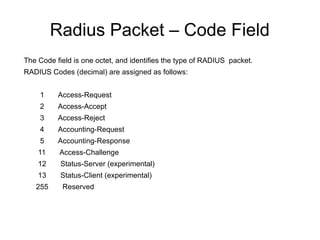 Radius Packet – Code Field
The Code field is one octet, and identifies the type of RADIUS packet.
RADIUS Codes (decimal) are assigned as follows:
1

Access-Request

2

Access-Accept

3

Access-Reject

4

Accounting-Request

5

Accounting-Response

11

Access-Challenge

12

Status-Server (experimental)

13

Status-Client (experimental)

255

Reserved

 