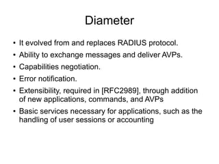 Diameter
●

It evolved from and replaces RADIUS protocol.

●

Ability to exchange messages and deliver AVPs.

●

Capabilities negotiation.

●

Error notification.

●

●

Extensibility, required in [RFC2989], through addition
of new applications, commands, and AVPs
Basic services necessary for applications, such as the
handling of user sessions or accounting

 