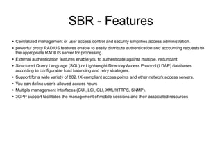 SBR - Features
●
●

●
●

Centralized management of user access control and security simplifies access administration.
powerful proxy RADIUS features enable to easily distribute authentication and accounting requests to
the appropriate RADIUS server for processing.
External authentication features enable you to authenticate against multiple, redundant
Structured Query Language (SQL) or Lightweight Directory Access Protocol (LDAP) databases
according to configurable load balancing and retry strategies.

●

Support for a wide variety of 802.1X-compliant access points and other network access servers.

●

You can define user’s allowed access hours

●

Multiple management interfaces (GUI, LCI, CLI, XML/HTTPS, SNMP).

●

3GPP support facilitates the management of mobile sessions and their associated resources

 