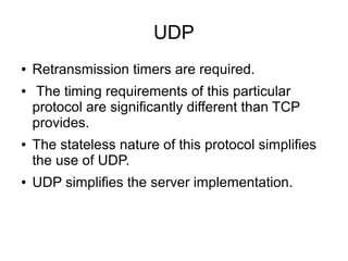 UDP
●
●

●

●

Retransmission timers are required.
The timing requirements of this particular
protocol are significantly different than TCP
provides.
The stateless nature of this protocol simplifies
the use of UDP.
UDP simplifies the server implementation.

 