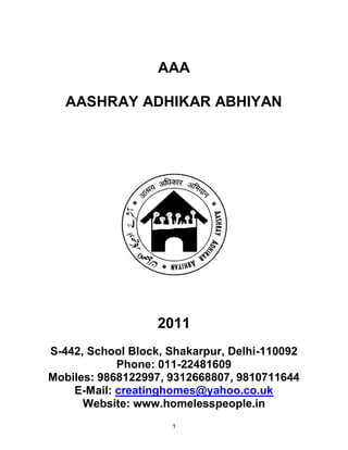 AAA

   AASHRAY ADHIKAR ABHIYAN




                   2011
S-442, School Block, Shakarpur, Delhi-110092
            Phone: 011-22481609
Mobiles: 9868122997, 9312668807, 9810711644
    E-Mail: creatinghomes@yahoo.co.uk
      Website: www.homelesspeople.in
                     1
 