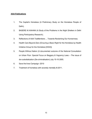 AAA Publications



  1.    The Capital’s Homeless (A Preliminary Study on the Homeless People of

        Delhi).

  2.    BASERE KI KAHANI (A Study of the Problems in the Night Shelters in Delhi

        Using Participatory Research).

  3.    Reflections of AAA TeaMembers ... Towards Reclaiming Our Humanness.

  4.    Health Care Beyond Zero (Ensuring a Basic Right for the Homeless by Health

        Initiative Group for the Homeless [HIGH])

  5.    People Without Nation (A documented outcome of the National Consultation

        on Urban Poor: Special Focus on Beggary & Vagrancy Laws – The issue of

        de-custodialization (De-criminalisation) July 15-16 2005.

  6.    Save the lives Campaign -2010

  7.    Treatment of homeless with severely mentally ill-2011.




                                         10
 