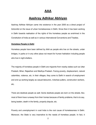 AAA

                      Aashray Adhikar Abhiyan
Aashray Adhikar Abhiyan came into existence in the year 2000 as a direct project of

ActionAid on the issue of urban homelessness in Delhi. Since then it has been working

in Delhi towards realisation of the rights of the homeless people as enshrined in the

Constitution of India as well as in various International Conventions and Treaties.


Homeless People in Delhi

Homeless people have been defined by AAA as people who live on the streets, under

bridges, in parks or in any other place not meant for human habitation including people

who live in night shelters.



The majority of homeless people in Delhi are migrants from nearby states such as Uttar

Pradesh, Bihar, Rajasthan and Madhya Pradesh. Facing poverty, displacement, natural

calamities, violence, etc. in their villages, they come to Delhi in search of employment

and end up working largely as casual labourers, rickshaw pullers, construction workers,

etc.



There are destitute people as well. Some destitute people are born on the streets. But,

most of them have runaway from their homes because of family problems, that is to say,

being beaten, death in the family, property dispute, etc.



Poverty and unemployment in rural India is the root cause of homelessness in Delhi.

Moreover, the State is very insensitive to the needs of homeless people. In fact, it
                                             2
 