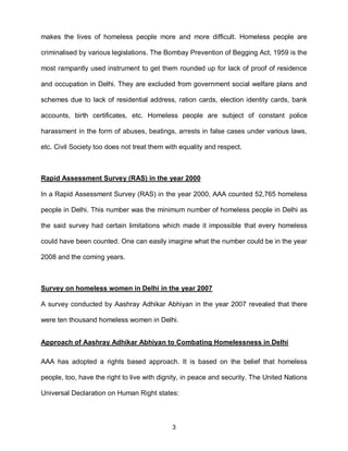 makes the lives of homeless people more and more difficult. Homeless people are

criminalised by various legislations. The Bombay Prevention of Begging Act, 1959 is the

most rampantly used instrument to get them rounded up for lack of proof of residence

and occupation in Delhi. They are excluded from government social welfare plans and

schemes due to lack of residential address, ration cards, election identity cards, bank

accounts, birth certificates, etc. Homeless people are subject of constant police

harassment in the form of abuses, beatings, arrests in false cases under various laws,

etc. Civil Society too does not treat them with equality and respect.



Rapid Assessment Survey (RAS) in the year 2000

In a Rapid Assessment Survey (RAS) in the year 2000, AAA counted 52,765 homeless

people in Delhi. This number was the minimum number of homeless people in Delhi as

the said survey had certain limitations which made it impossible that every homeless

could have been counted. One can easily imagine what the number could be in the year

2008 and the coming years.



Survey on homeless women in Delhi in the year 2007

A survey conducted by Aashray Adhikar Abhiyan in the year 2007 revealed that there

were ten thousand homeless women in Delhi.


Approach of Aashray Adhikar Abhiyan to Combating Homelessness in Delhi

AAA has adopted a rights based approach. It is based on the belief that homeless

people, too, have the right to live with dignity, in peace and security. The United Nations

Universal Declaration on Human Right states:



                                             3
 
