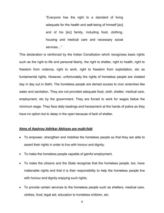 “Everyone has the right to a standard of living

                    adequate for the health and well-being of himself [sic]

                    and of his [sic] family, including food, clothing,

                    housing and medical care and necessary social

                    services…”

This declaration is reinforced by the Indian Constitution which recognises basic rights

such as the right to life and personal liberty, the right to shelter, right to health, right to

freedom from violence, right to work, right to freedom from exploitation, etc as

fundamental rights. However, unfortunately the rights of homeless people are violated

day in day out in Delhi. The homeless people are denied access to civic amenities like

water and sanitation. They are not provided adequate food, cloth, shelter, medical care,

employment, etc by the government. They are forced to work for wages below the

minimum wage. They face daily beatings and harassment at the hands of police as they

have no option but to sleep in the open because of lack of shelter.



Aims of Aashray Adhikar Abhiyan are multi-fold

   To empower, strengthen and mobilise the homeless people so that they are able to

    assert their rights in order to live with honour and dignity.

   To make the homeless people capable of gainful employment.

   To make the citizens and the State recognise that the homeless people, too, have

    inalienable rights and that it is their responsibility to help the homeless people live

    with honour and dignity enjoying such rights.

   To provide certain services to the homeless people such as shelters, medical care,

    clothes, food, legal aid, education to homeless children, etc.

                                               4
 