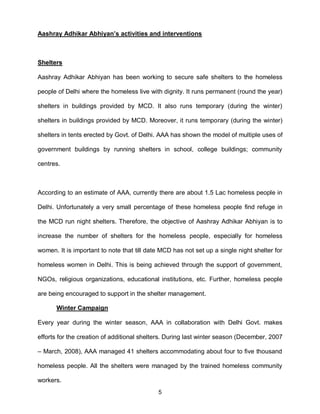 Aashray Adhikar Abhiyan’s activities and interventions



Shelters

Aashray Adhikar Abhiyan has been working to secure safe shelters to the homeless

people of Delhi where the homeless live with dignity. It runs permanent (round the year)

shelters in buildings provided by MCD. It also runs temporary (during the winter)

shelters in buildings provided by MCD. Moreover, it runs temporary (during the winter)

shelters in tents erected by Govt. of Delhi. AAA has shown the model of multiple uses of

government buildings by running shelters in school, college buildings; community

centres.



According to an estimate of AAA, currently there are about 1.5 Lac homeless people in

Delhi. Unfortunately a very small percentage of these homeless people find refuge in

the MCD run night shelters. Therefore, the objective of Aashray Adhikar Abhiyan is to

increase the number of shelters for the homeless people, especially for homeless

women. It is important to note that till date MCD has not set up a single night shelter for

homeless women in Delhi. This is being achieved through the support of government,

NGOs, religious organizations, educational institutions, etc. Further, homeless people

are being encouraged to support in the shelter management.

       Winter Campaign

Every year during the winter season, AAA in collaboration with Delhi Govt. makes

efforts for the creation of additional shelters. During last winter season (December, 2007

– March, 2008), AAA managed 41 shelters accommodating about four to five thousand

homeless people. All the shelters were managed by the trained homeless community

workers.
                                            5
 