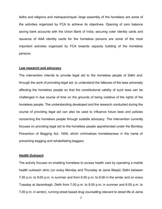 faiths and religions and mahapanchayat- large assembly of the homeless are some of

the activities organized by FCA to achieve its objectives. Opening of zero balance

saving bank accounts with the Union Bank of India, securing voter identity cards and

issuance of AAA identity cards for the homeless persons are some of the most

important activities organized by FCA towards capacity building of the homeless

persons.



Law research and advocacy

The intervention intends to provide legal aid to the homeless people of Delhi and,

through the work of providing legal aid, to understand the fallacies of the laws adversely

affecting the homeless people so that the constitutional validity of such laws can be

challenged in due course of time on the grounds of being violative of the rights of the

homeless people. The understanding developed and the research conducted during the

course of providing legal aid can also be used to influence future laws and policies

concerning the homeless people through suitable advocacy. The intervention currently

focuses on providing legal aid to the homeless people apprehended under the Bombay

Prevention of Begging Act, 1959, which criminalizes homelessness in the name of

preventing begging and rehabilitating beggars.



Health Outreach

The activity focuses on enabling homeless to access health care by operating a mobile

health outreach clinic (on every Monday and Thursday at Jama Masjid, Delhi between

7.00 p.m. to 9.00 p.m. in summer and from 6.00 p.m. to 8.00 in the winter and on every

Tuesday at Aarambagh, Delhi from 7.00 p.m. to 8.00 p.m. in summer and 6.00 p.m. to

7.00 p.m. in winter), running street based drug counselling relevant to street life at Jama
                                            7
 