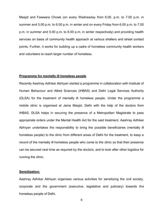 Masjid and Fawwara Chowk (on every Wednesday from 6.00. p.m. to 7.00 p.m. in

summer and 5.00 p.m. to 6.00 p.m. in winter and on every Friday from 6.00 p.m. to 7.00

p.m. in summer and 5.00 p.m. to 6.00 p.m. in winter respectively) and providing health

services on basis of community health approach at various shelters and street contact

points. Further, it works for building up a cadre of homeless community health workers

and volunteers to reach larger number of homeless.




Programme for mentally ill homeless people

Recently Aashray Adhikar Abhiyan started a programme in collaboration with Institute of

Human Behaviour and Allied Sciences (IHBAS) and Delhi Legal Services Authority

(DLSA) for the treatment of mentally ill homeless people. Under the programme a

mobile clinic is organised at Jama Masjid, Delhi with the help of the doctors from

IHBAS. DLSA helps in securing the presence of a Metropolitan Magistrate to pass

appropriate orders under the Mental Health Act for the said treatment. Aashray Adhikar

Abhiyan undertakes the responsibility to bring the possible beneficiaries (mentally ill

homeless people) to the clinic from different areas of Delhi for the treatment, to keep a

record of the mentally ill homeless people who come to the clinic so that their presence

can be secured next time as required by the doctors, and to look after other logistics for

running the clinic.



Sensitization:

Aashray Adhikar Abhiyan organises various activities for sensitizing the civil society,

corporate and the government (executive, legislative and judiciary) towards the

homeless people of Delhi.
                                            8
 