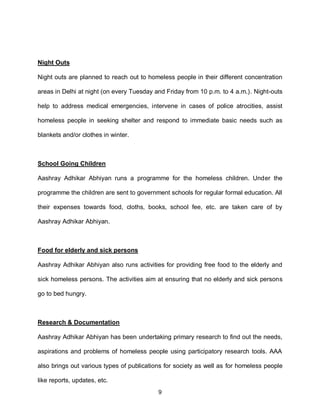 Night Outs

Night outs are planned to reach out to homeless people in their different concentration

areas in Delhi at night (on every Tuesday and Friday from 10 p.m. to 4 a.m.). Night-outs

help to address medical emergencies, intervene in cases of police atrocities, assist

homeless people in seeking shelter and respond to immediate basic needs such as

blankets and/or clothes in winter.



School Going Children

Aashray Adhikar Abhiyan runs a programme for the homeless children. Under the

programme the children are sent to government schools for regular formal education. All

their expenses towards food, cloths, books, school fee, etc. are taken care of by

Aashray Adhikar Abhiyan.



Food for elderly and sick persons

Aashray Adhikar Abhiyan also runs activities for providing free food to the elderly and

sick homeless persons. The activities aim at ensuring that no elderly and sick persons

go to bed hungry.



Research & Documentation

Aashray Adhikar Abhiyan has been undertaking primary research to find out the needs,

aspirations and problems of homeless people using participatory research tools. AAA

also brings out various types of publications for society as well as for homeless people

like reports, updates, etc.
                                           9
 