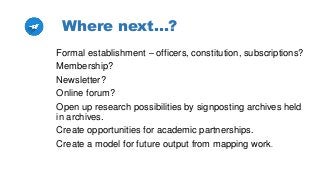 Where next…?
Formal establishment – officers, constitution, subscriptions?
Membership?
Newsletter?
Online forum?
Open up research possibilities by signposting archives held
in archives.
Create opportunities for academic partnerships.
Create a model for future output from mapping work.
 