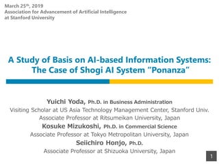 A Study of Basis on AI-based Information Systems:
The Case of Shogi AI System “Ponanza”
Yuichi Yoda, Ph.D. in Business Administration
Visiting Scholar at US Asia Technology Management Center, Stanford Univ.
Associate Professor at Ritsumeikan University, Japan
Kosuke Mizukoshi, Ph.D. in Commercial Science
Associate Professor at Tokyo Metropolitan University, Japan
Seiichiro Honjo, Ph.D.
Associate Professor at Shizuoka University, Japan
1
March 25th, 2019
Association for Advancement of Artificial Intelligence
at Stanford University
 